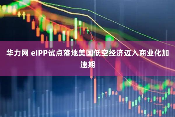 华力网 eIPP试点落地美国　低空经济迈入商业化加速期