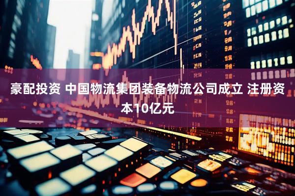 豪配投资 中国物流集团装备物流公司成立 注册资本10亿元