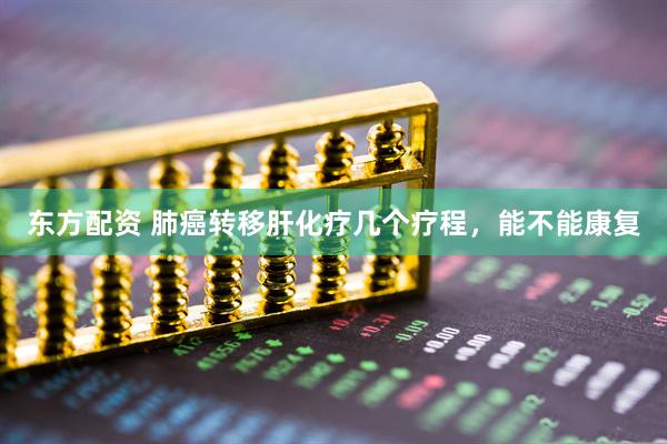 东方配资 肺癌转移肝化疗几个疗程，能不能康复