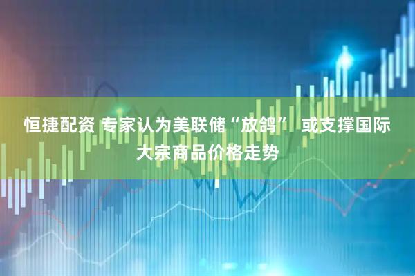恒捷配资 专家认为美联储“放鸽”  或支撑国际大宗商品价格走势