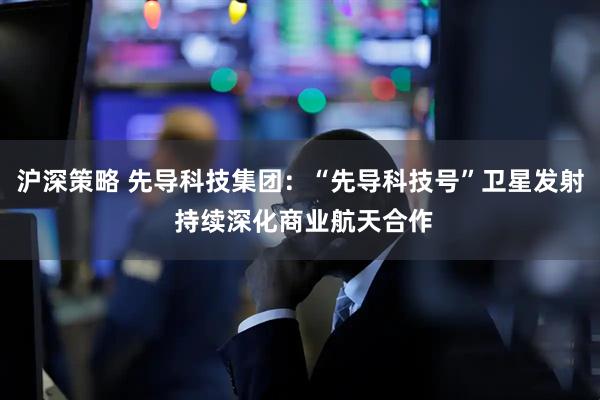 沪深策略 先导科技集团：“先导科技号”卫星发射 持续深化商业航天合作