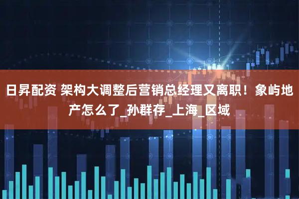 日昇配资 架构大调整后营销总经理又离职！象屿地产怎么了_孙群存_上海_区域