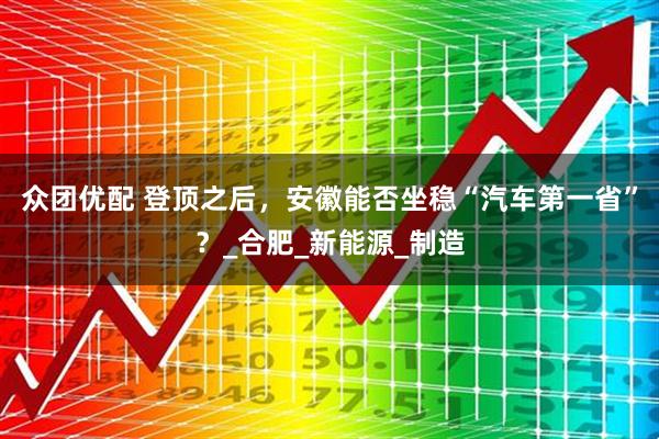 众团优配 登顶之后，安徽能否坐稳“汽车第一省”？_合肥_新能源_制造