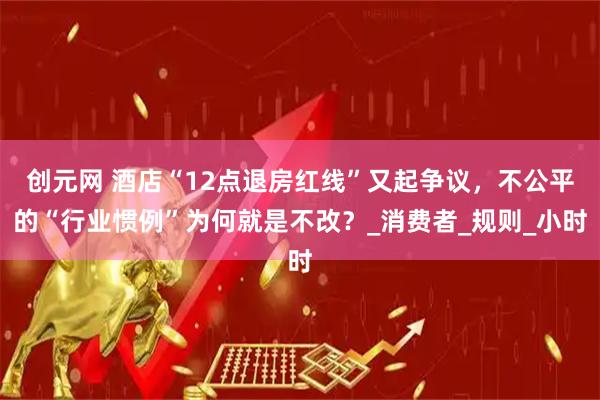 创元网 酒店“12点退房红线”又起争议，不公平的“行业惯例”为何就是不改？_消费者_规则_小时