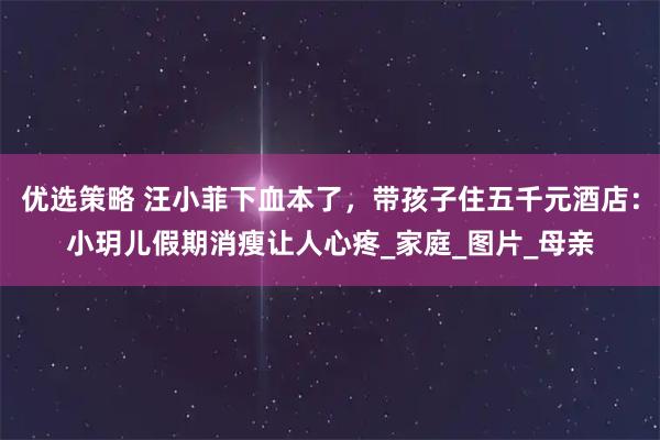 优选策略 汪小菲下血本了，带孩子住五千元酒店：小玥儿假期消瘦让人心疼_家庭_图片_母亲