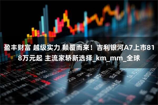 盈丰财富 越级实力 颠覆而来！吉利银河A7上市818万元起 主流家轿新选择_km_mm_全球