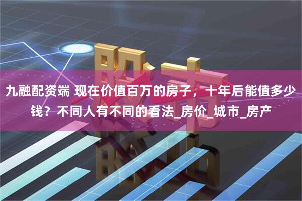 九融配资端 现在价值百万的房子，十年后能值多少钱？不同人有不同的看法_房价_城市_房产