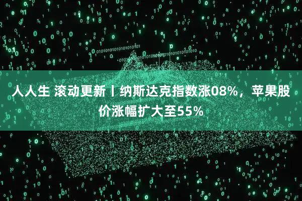 人人生 滚动更新丨纳斯达克指数涨08%，苹果股价涨幅扩大至55%