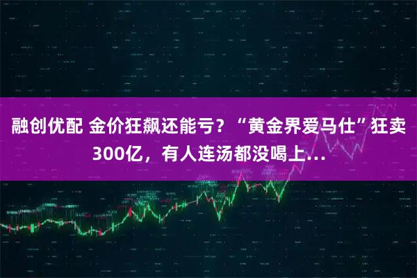 融创优配 金价狂飙还能亏？“黄金界爱马仕”狂卖300亿，有人连汤都没喝上…
