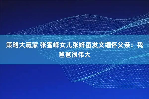 策略大赢家 张雪峰女儿张姩菡发文缅怀父亲：我爸爸很伟大