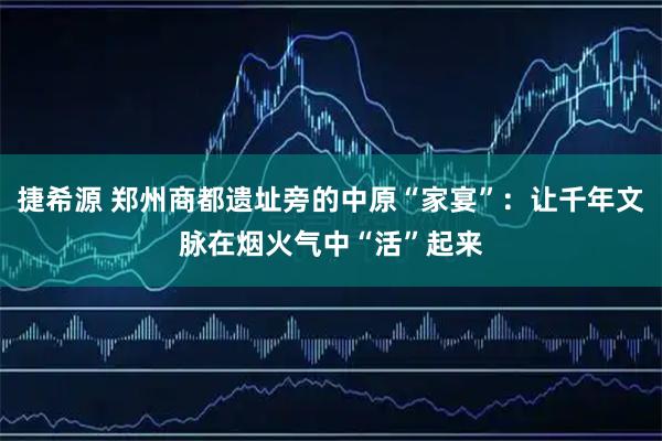 捷希源 郑州商都遗址旁的中原“家宴”：让千年文脉在烟火气中“活”起来