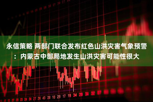 永信策略 两部门联合发布红色山洪灾害气象预警：内蒙古中部局地发生山洪灾害可能性很大