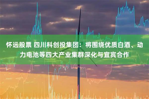怀远股票 四川科创投集团：将围绕优质白酒、动力电池等四大产业集群深化与宜宾合作