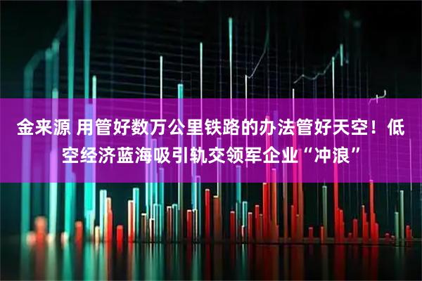 金来源 用管好数万公里铁路的办法管好天空！低空经济蓝海吸引轨交领军企业“冲浪”