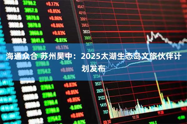 海通众合 苏州吴中：2025太湖生态岛文旅伙伴计划发布