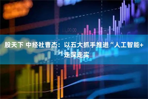 股天下 中经社曹杰：以五大抓手推进“人工智能+”走深走实