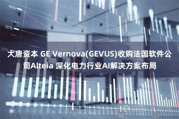 大唐资本 GE Vernova(GEVUS)收购法国软件公司Alteia 深化电力行业AI解决方案布局