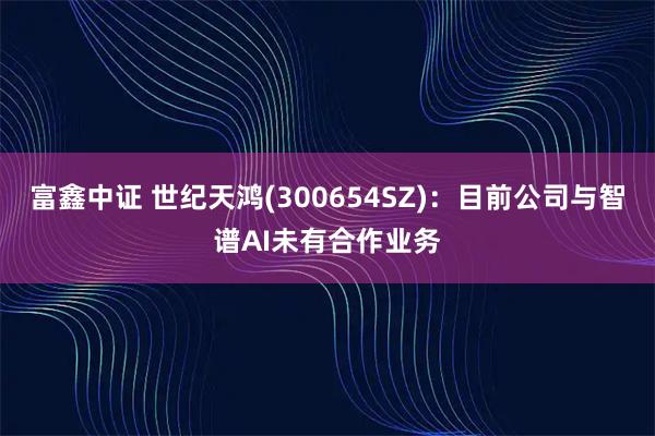 富鑫中证 世纪天鸿(300654SZ)：目前公司与智谱AI未有合作业务