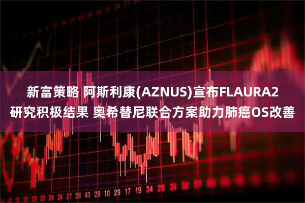 新富策略 阿斯利康(AZNUS)宣布FLAURA2研究积极结果 奥希替尼联合方案助力肺癌OS改善
