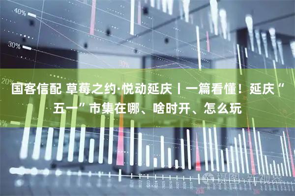 国客信配 草莓之约·悦动延庆丨一篇看懂！延庆“五一”市集在哪、啥时开、怎么玩