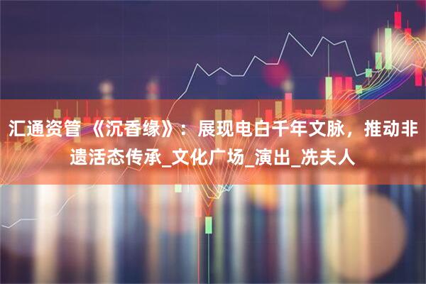 汇通资管 《沉香缘》：展现电白千年文脉，推动非遗活态传承_文化广场_演出_冼夫人