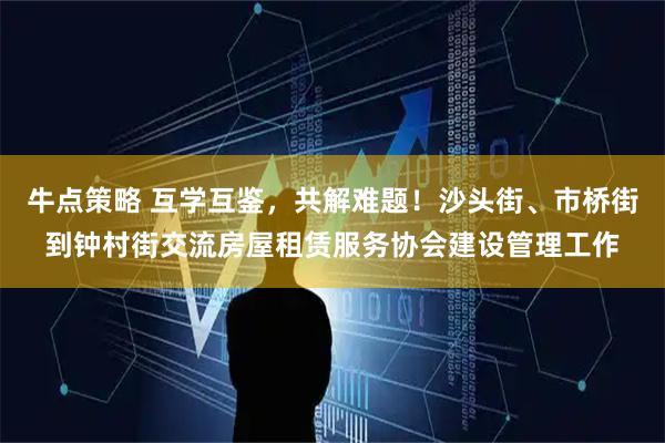 牛点策略 互学互鉴，共解难题！沙头街、市桥街到钟村街交流房屋租赁服务协会建设管理工作