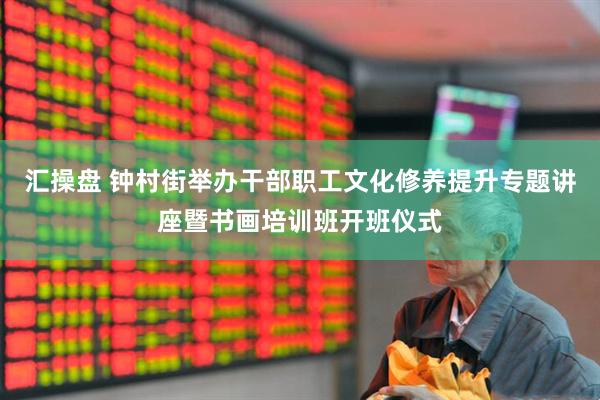 汇操盘 钟村街举办干部职工文化修养提升专题讲座暨书画培训班开班仪式