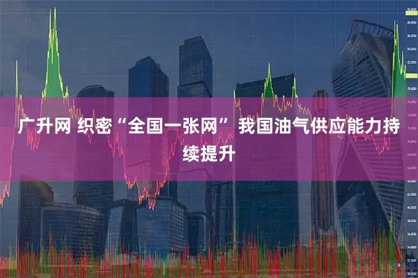 广升网 织密“全国一张网” 我国油气供应能力持续提升
