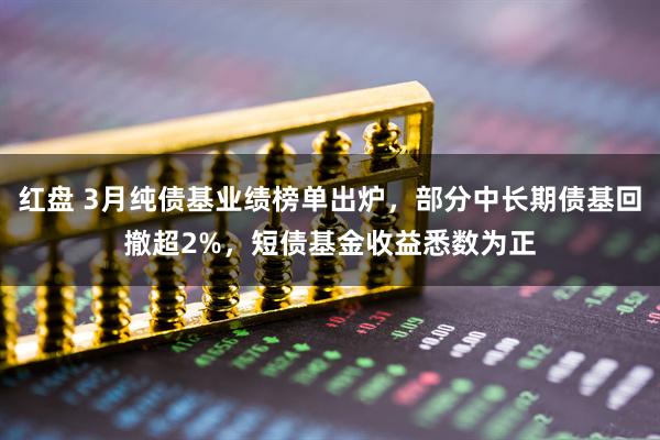 红盘 3月纯债基业绩榜单出炉，部分中长期债基回撤超2%，短债基金收益悉数为正