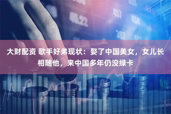 大财配资 歌手好弟现状:娶了中国美女,女儿长相随他,来中国多年仍没绿卡