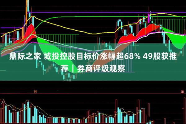 鼎际之家 城投控股目标价涨幅超68% 49股获推荐｜券商评级观察