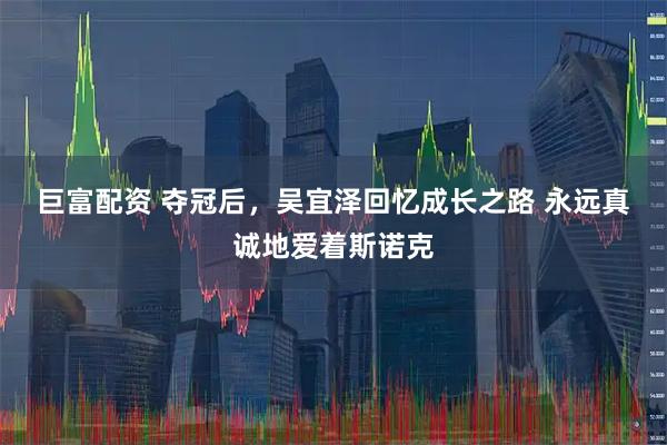 巨富配资 夺冠后,吴宜泽回忆成长之路 永远真诚地爱着斯诺克
