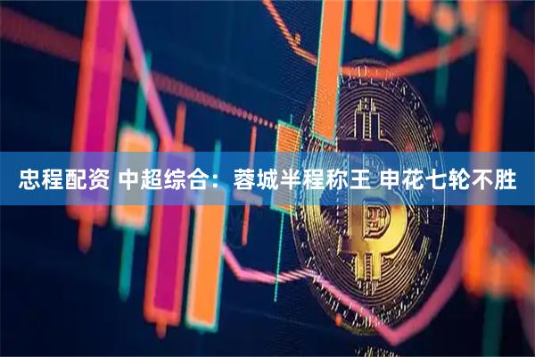 忠程配资 中超综合：蓉城半程称王 申花七轮不胜