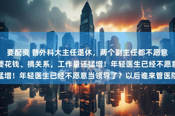 要配资 普外科大主任退休,两个副主任都不愿意接班!同行吐槽:晋升要花钱、搞关系,工作量还猛增!年轻医生已经不愿意当领导了?以后谁来管医院