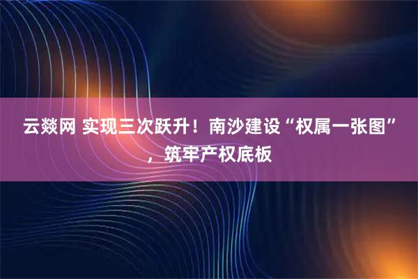 云燚网 实现三次跃升！南沙建设“权属一张图”，筑牢产权底板