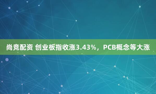 尚竞配资 创业板指收涨3.43%，PCB概念等大涨